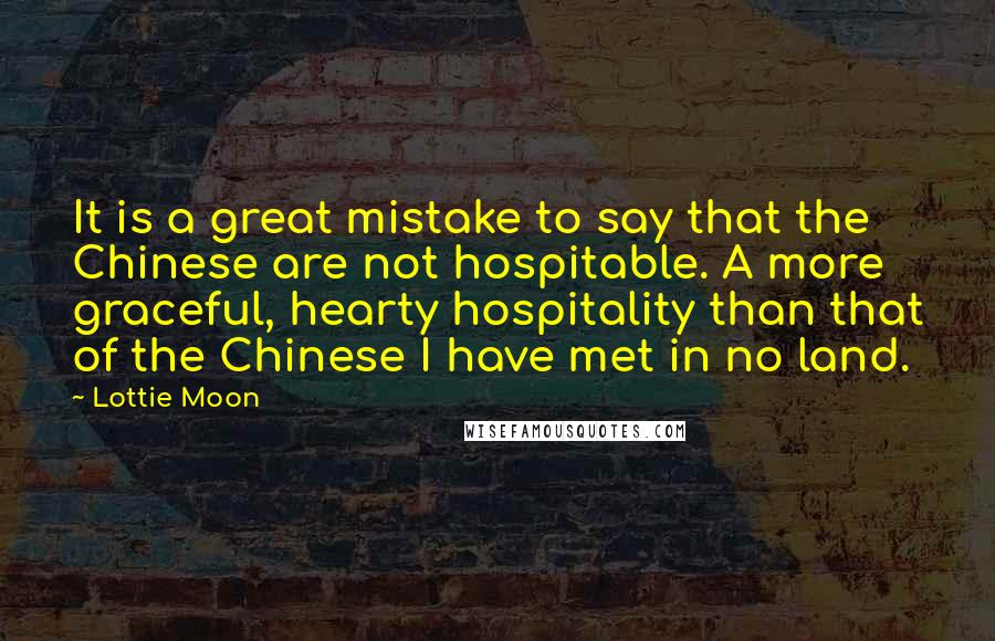 Lottie Moon Quotes: It is a great mistake to say that the Chinese are not hospitable. A more graceful, hearty hospitality than that of the Chinese I have met in no land.