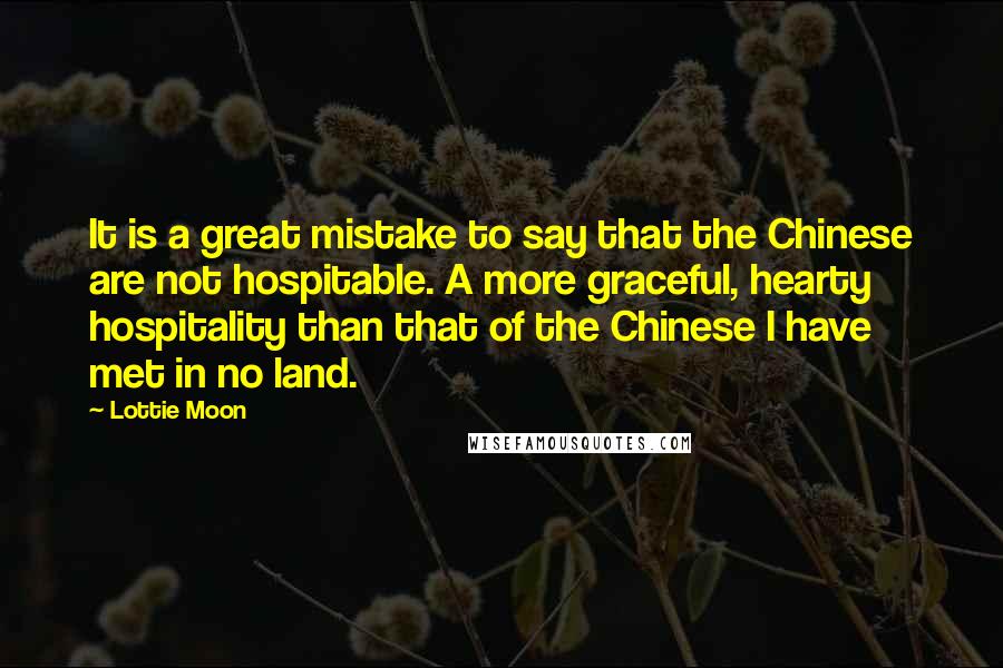 Lottie Moon Quotes: It is a great mistake to say that the Chinese are not hospitable. A more graceful, hearty hospitality than that of the Chinese I have met in no land.