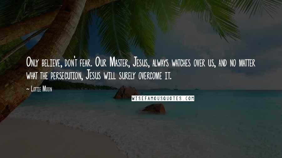 Lottie Moon Quotes: Only believe, don't fear. Our Master, Jesus, always watches over us, and no matter what the persecution, Jesus will surely overcome it.