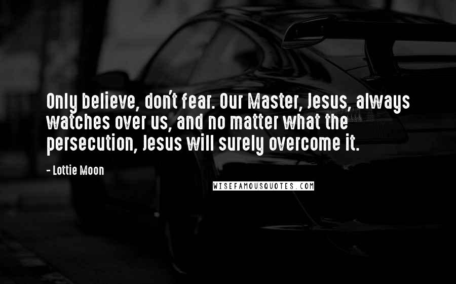 Lottie Moon Quotes: Only believe, don't fear. Our Master, Jesus, always watches over us, and no matter what the persecution, Jesus will surely overcome it.