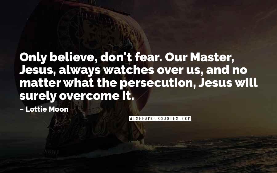 Lottie Moon Quotes: Only believe, don't fear. Our Master, Jesus, always watches over us, and no matter what the persecution, Jesus will surely overcome it.