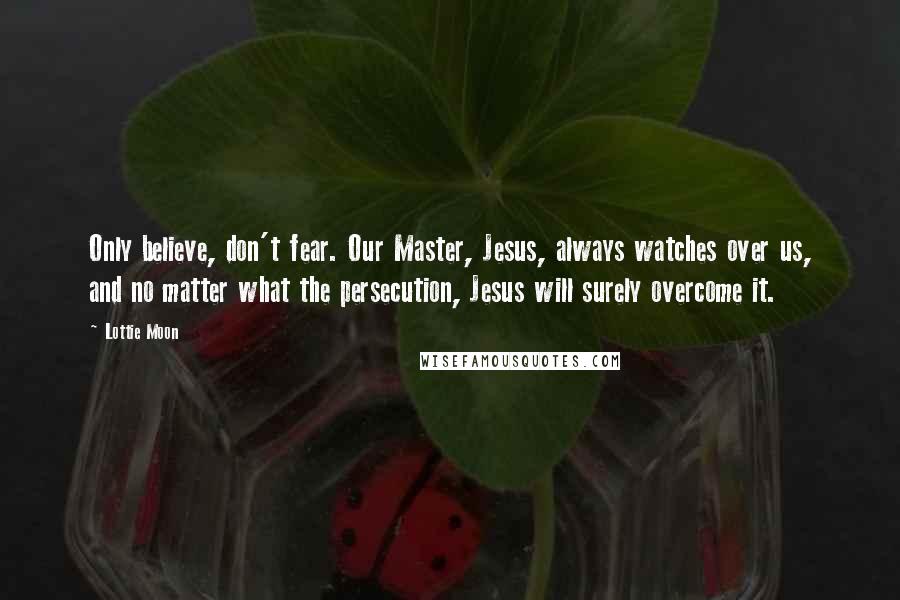 Lottie Moon Quotes: Only believe, don't fear. Our Master, Jesus, always watches over us, and no matter what the persecution, Jesus will surely overcome it.