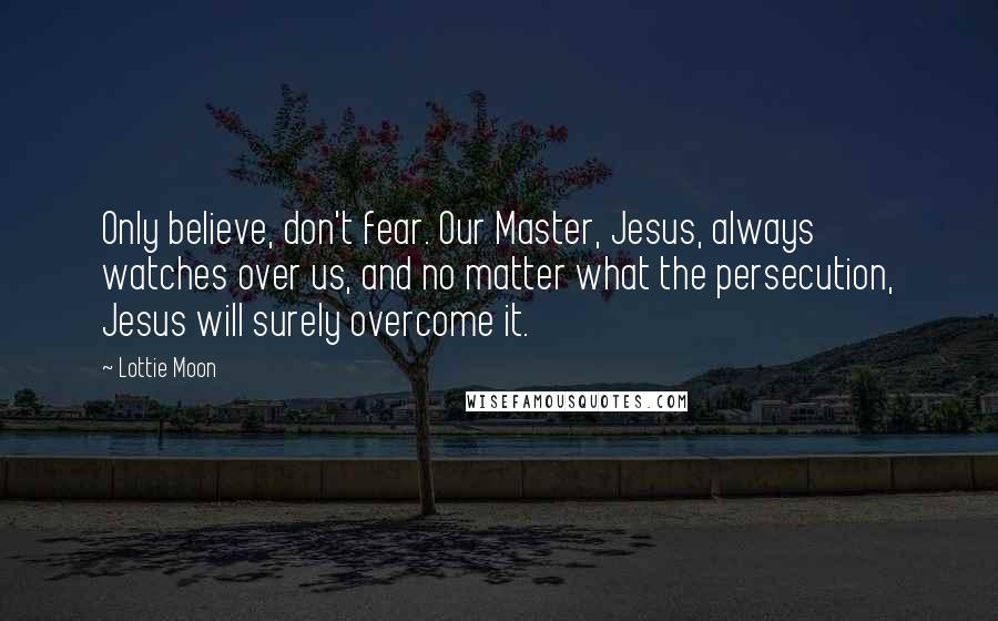 Lottie Moon Quotes: Only believe, don't fear. Our Master, Jesus, always watches over us, and no matter what the persecution, Jesus will surely overcome it.