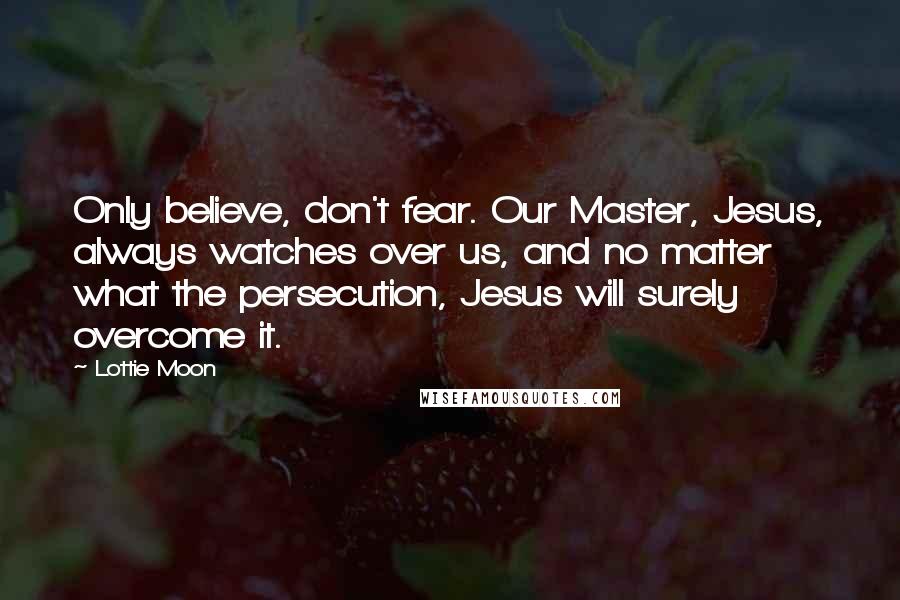 Lottie Moon Quotes: Only believe, don't fear. Our Master, Jesus, always watches over us, and no matter what the persecution, Jesus will surely overcome it.