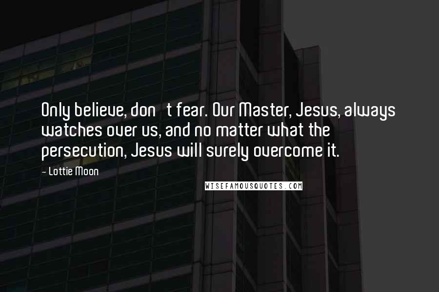 Lottie Moon Quotes: Only believe, don't fear. Our Master, Jesus, always watches over us, and no matter what the persecution, Jesus will surely overcome it.