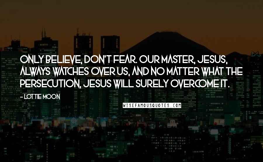 Lottie Moon Quotes: Only believe, don't fear. Our Master, Jesus, always watches over us, and no matter what the persecution, Jesus will surely overcome it.