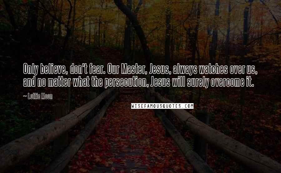 Lottie Moon Quotes: Only believe, don't fear. Our Master, Jesus, always watches over us, and no matter what the persecution, Jesus will surely overcome it.