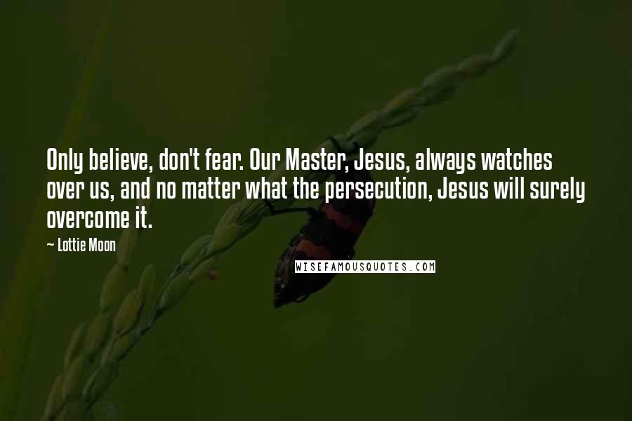 Lottie Moon Quotes: Only believe, don't fear. Our Master, Jesus, always watches over us, and no matter what the persecution, Jesus will surely overcome it.