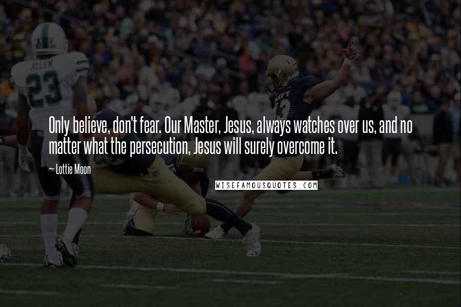 Lottie Moon Quotes: Only believe, don't fear. Our Master, Jesus, always watches over us, and no matter what the persecution, Jesus will surely overcome it.