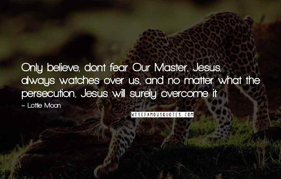 Lottie Moon Quotes: Only believe, don't fear. Our Master, Jesus, always watches over us, and no matter what the persecution, Jesus will surely overcome it.