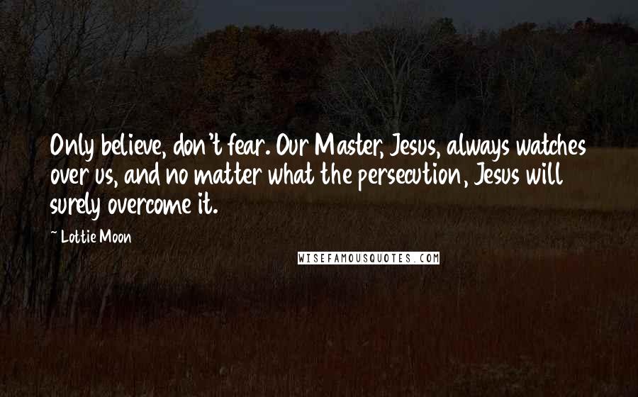 Lottie Moon Quotes: Only believe, don't fear. Our Master, Jesus, always watches over us, and no matter what the persecution, Jesus will surely overcome it.