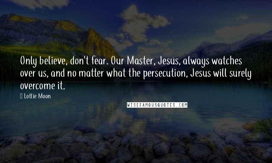 Lottie Moon Quotes: Only believe, don't fear. Our Master, Jesus, always watches over us, and no matter what the persecution, Jesus will surely overcome it.