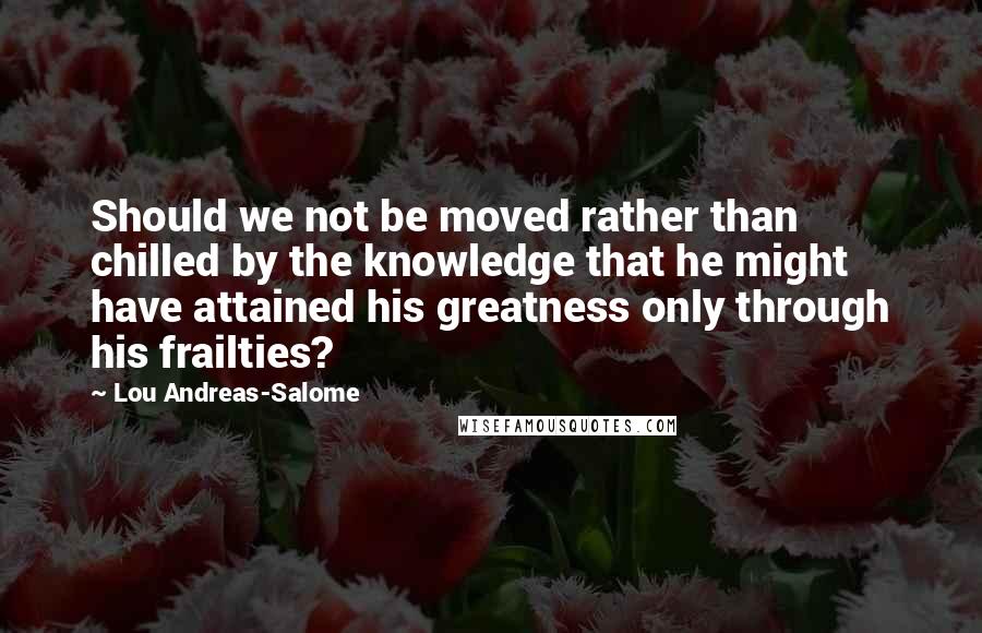 Lou Andreas-Salome Quotes: Should we not be moved rather than chilled by the knowledge that he might have attained his greatness only through his frailties?
