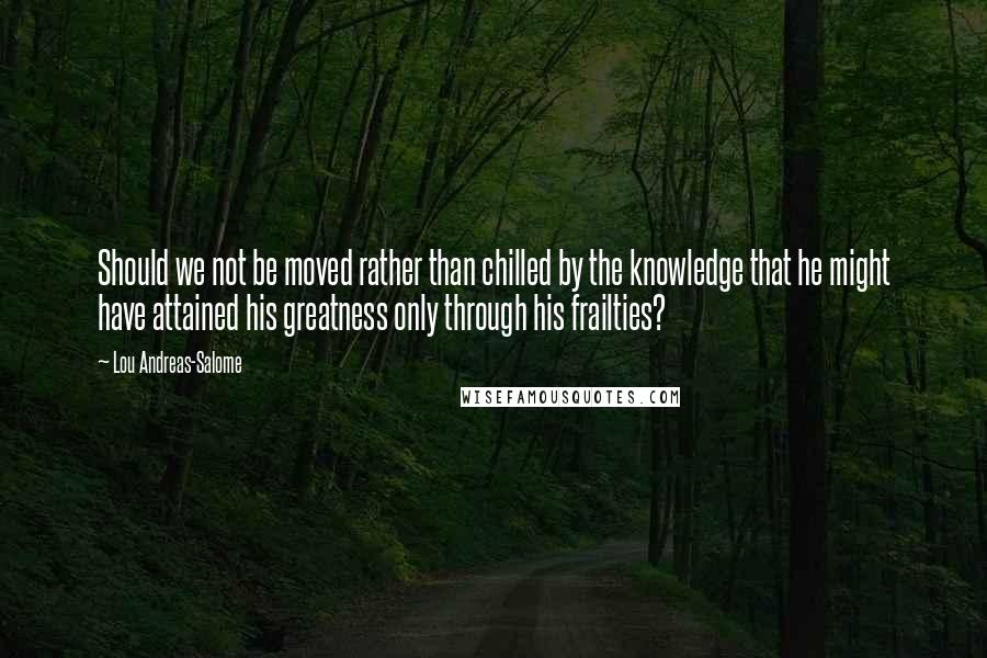 Lou Andreas-Salome Quotes: Should we not be moved rather than chilled by the knowledge that he might have attained his greatness only through his frailties?