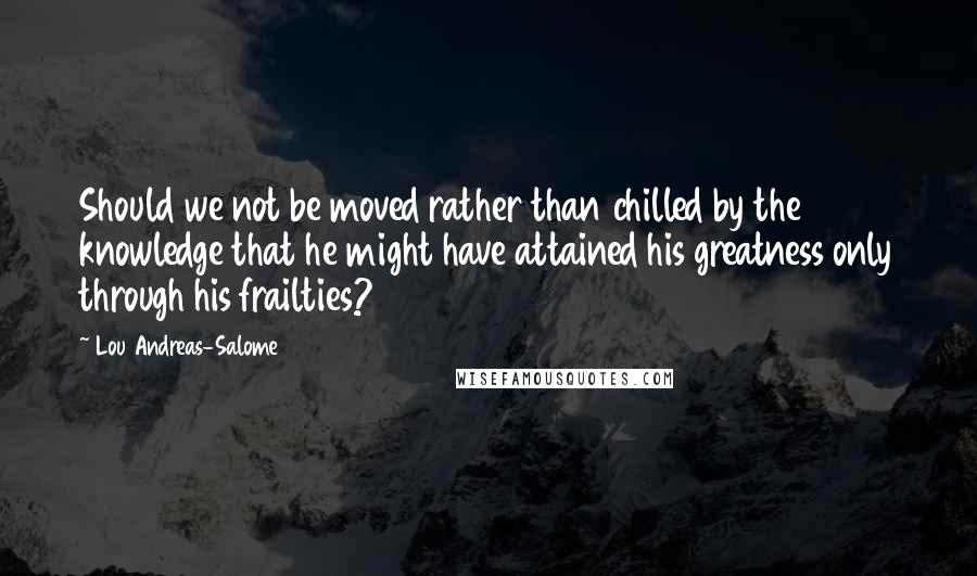 Lou Andreas-Salome Quotes: Should we not be moved rather than chilled by the knowledge that he might have attained his greatness only through his frailties?