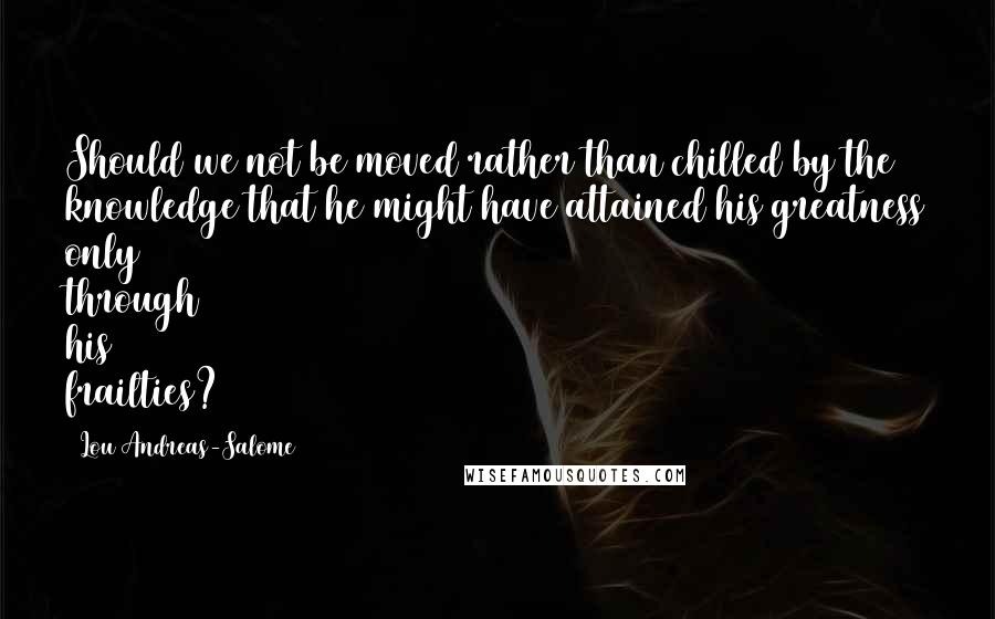 Lou Andreas-Salome Quotes: Should we not be moved rather than chilled by the knowledge that he might have attained his greatness only through his frailties?