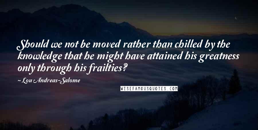 Lou Andreas-Salome Quotes: Should we not be moved rather than chilled by the knowledge that he might have attained his greatness only through his frailties?