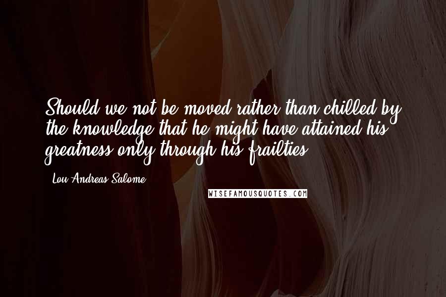 Lou Andreas-Salome Quotes: Should we not be moved rather than chilled by the knowledge that he might have attained his greatness only through his frailties?