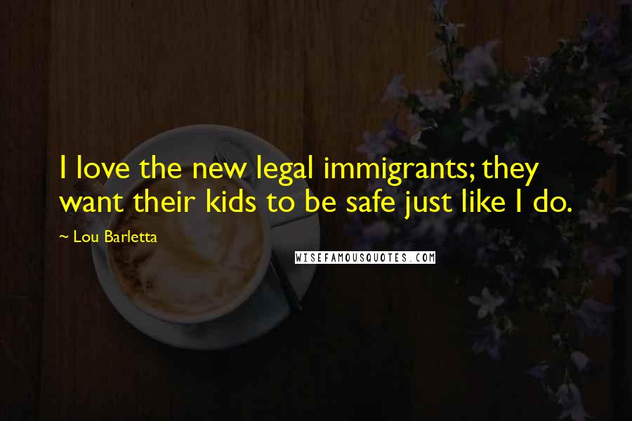 Lou Barletta Quotes: I love the new legal immigrants; they want their kids to be safe just like I do.