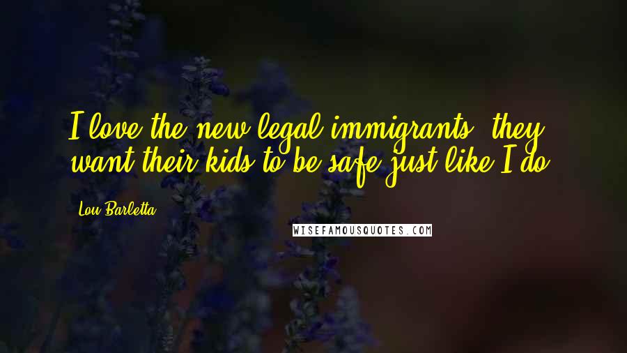 Lou Barletta Quotes: I love the new legal immigrants; they want their kids to be safe just like I do.