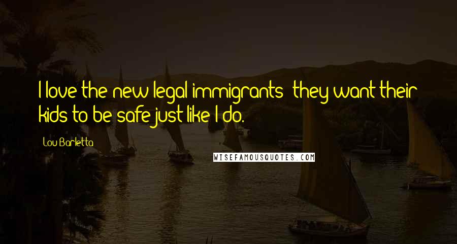 Lou Barletta Quotes: I love the new legal immigrants; they want their kids to be safe just like I do.