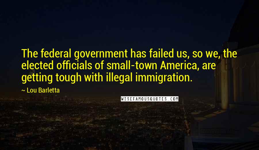 Lou Barletta Quotes: The federal government has failed us, so we, the elected officials of small-town America, are getting tough with illegal immigration.