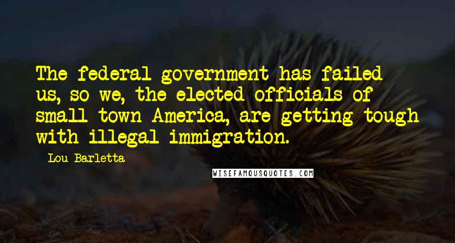 Lou Barletta Quotes: The federal government has failed us, so we, the elected officials of small-town America, are getting tough with illegal immigration.