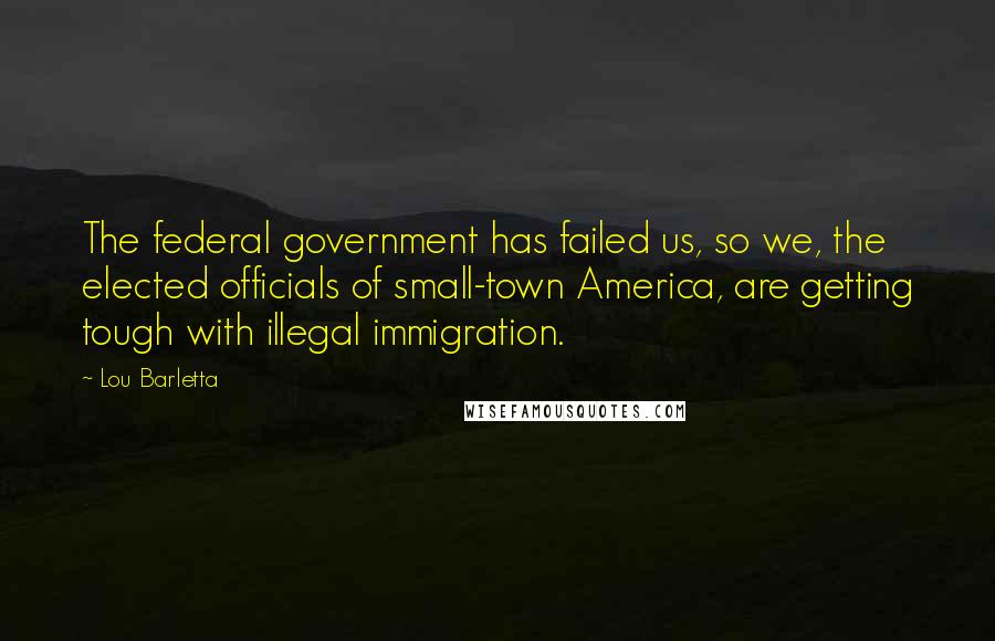 Lou Barletta Quotes: The federal government has failed us, so we, the elected officials of small-town America, are getting tough with illegal immigration.