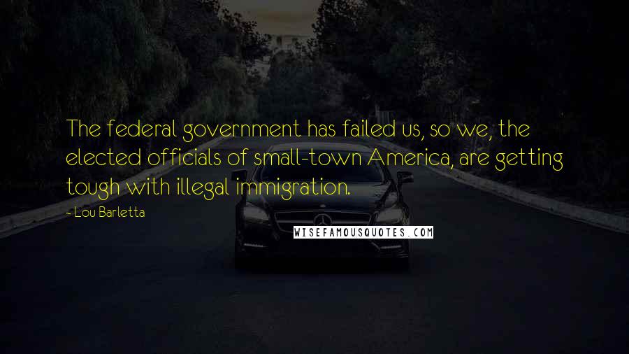 Lou Barletta Quotes: The federal government has failed us, so we, the elected officials of small-town America, are getting tough with illegal immigration.