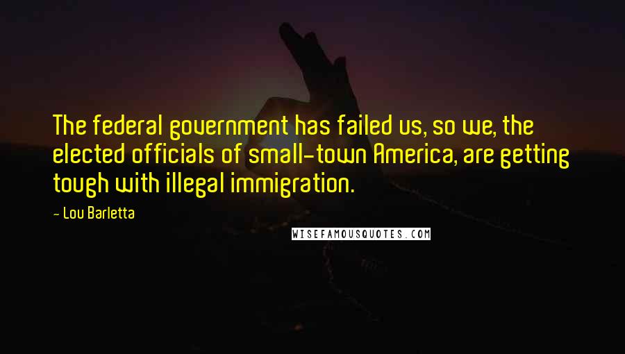 Lou Barletta Quotes: The federal government has failed us, so we, the elected officials of small-town America, are getting tough with illegal immigration.