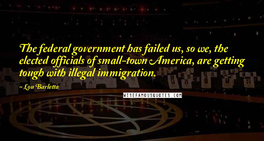 Lou Barletta Quotes: The federal government has failed us, so we, the elected officials of small-town America, are getting tough with illegal immigration.