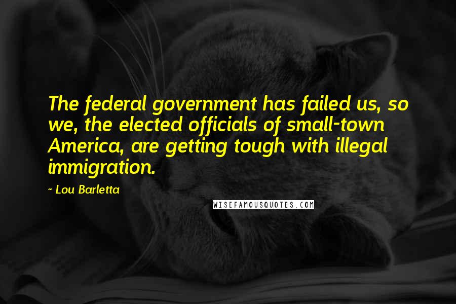 Lou Barletta Quotes: The federal government has failed us, so we, the elected officials of small-town America, are getting tough with illegal immigration.