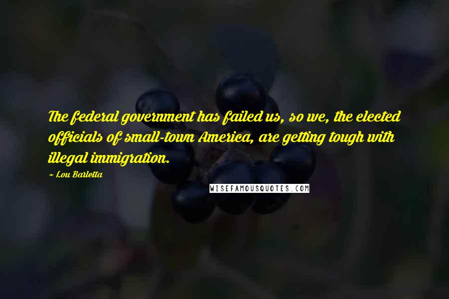 Lou Barletta Quotes: The federal government has failed us, so we, the elected officials of small-town America, are getting tough with illegal immigration.