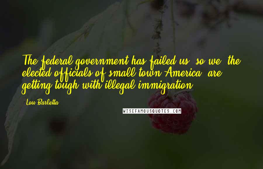 Lou Barletta Quotes: The federal government has failed us, so we, the elected officials of small-town America, are getting tough with illegal immigration.