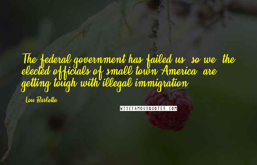 Lou Barletta Quotes: The federal government has failed us, so we, the elected officials of small-town America, are getting tough with illegal immigration.