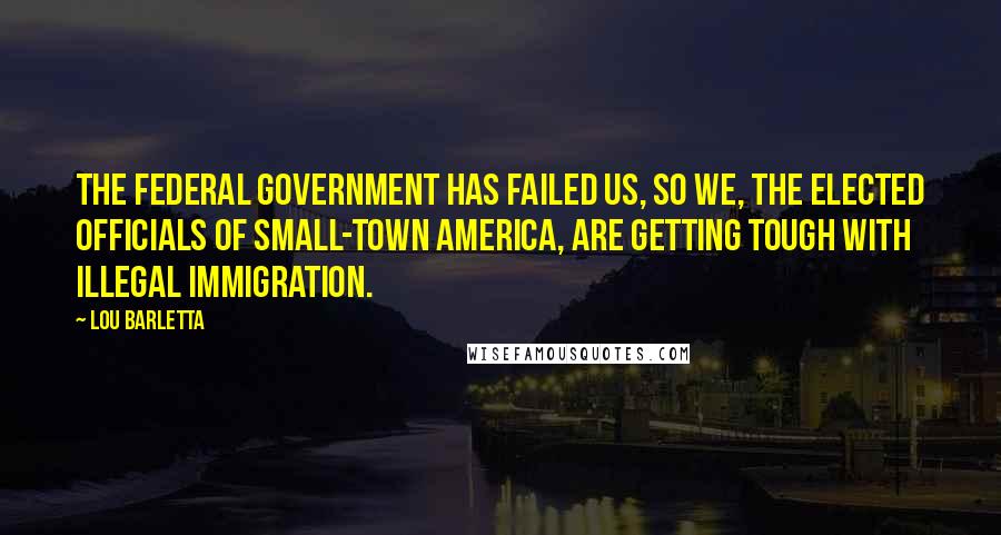 Lou Barletta Quotes: The federal government has failed us, so we, the elected officials of small-town America, are getting tough with illegal immigration.