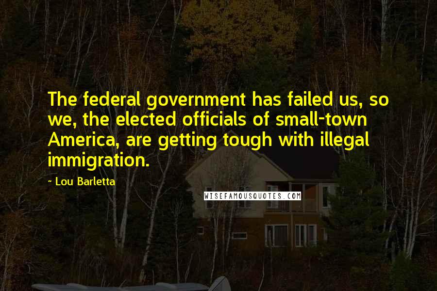 Lou Barletta Quotes: The federal government has failed us, so we, the elected officials of small-town America, are getting tough with illegal immigration.