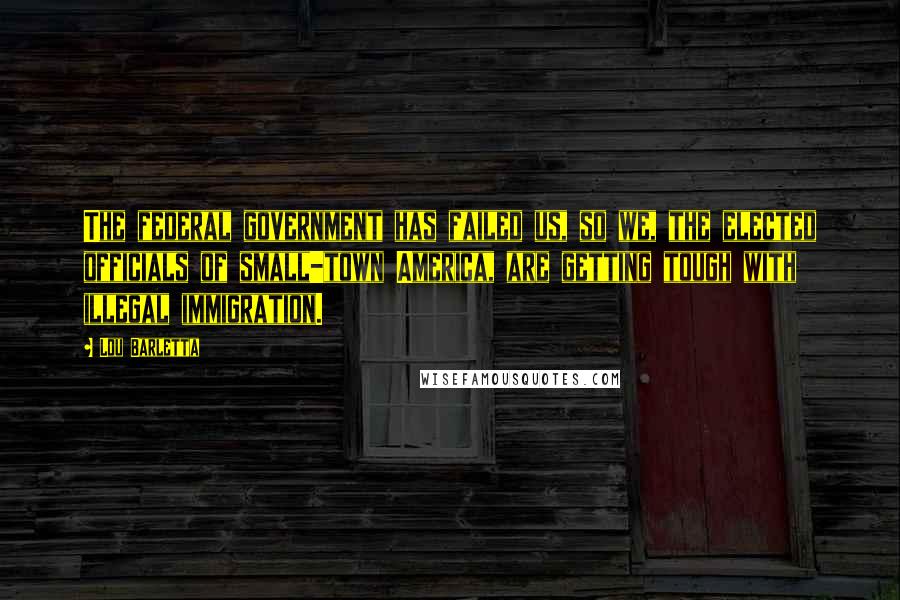 Lou Barletta Quotes: The federal government has failed us, so we, the elected officials of small-town America, are getting tough with illegal immigration.