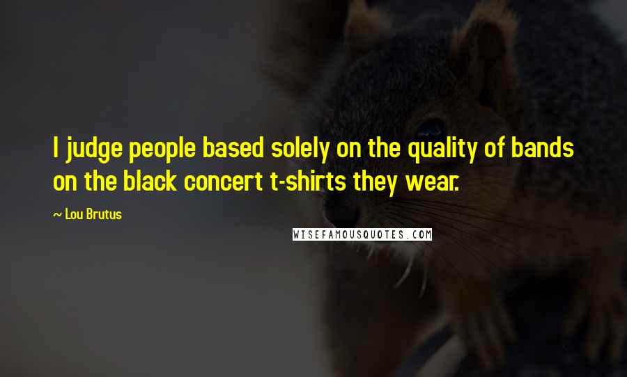 Lou Brutus Quotes: I judge people based solely on the quality of bands on the black concert t-shirts they wear.