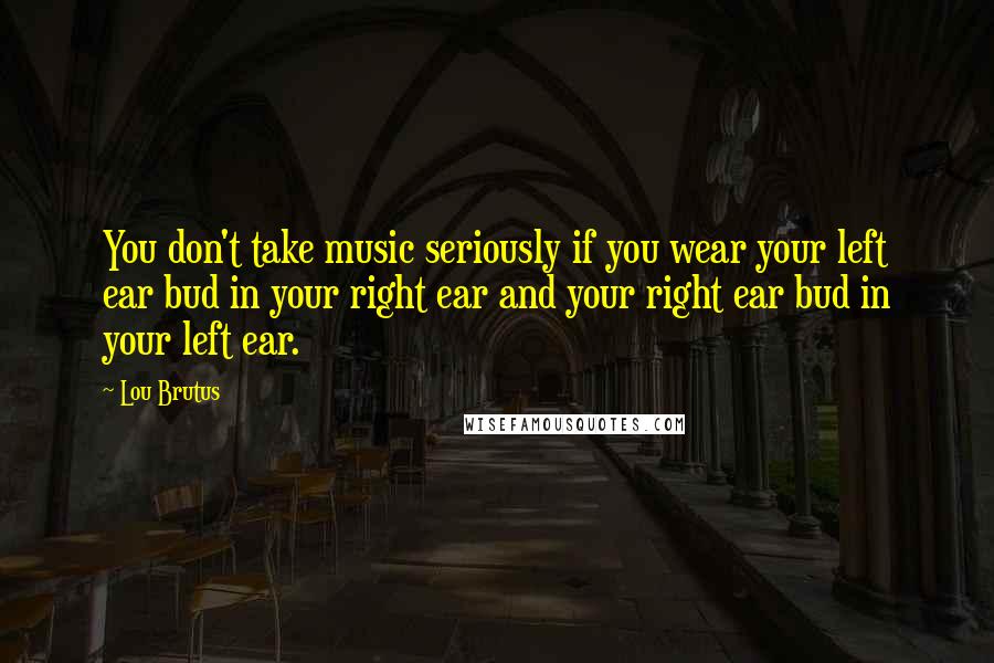 Lou Brutus Quotes: You don't take music seriously if you wear your left ear bud in your right ear and your right ear bud in your left ear.