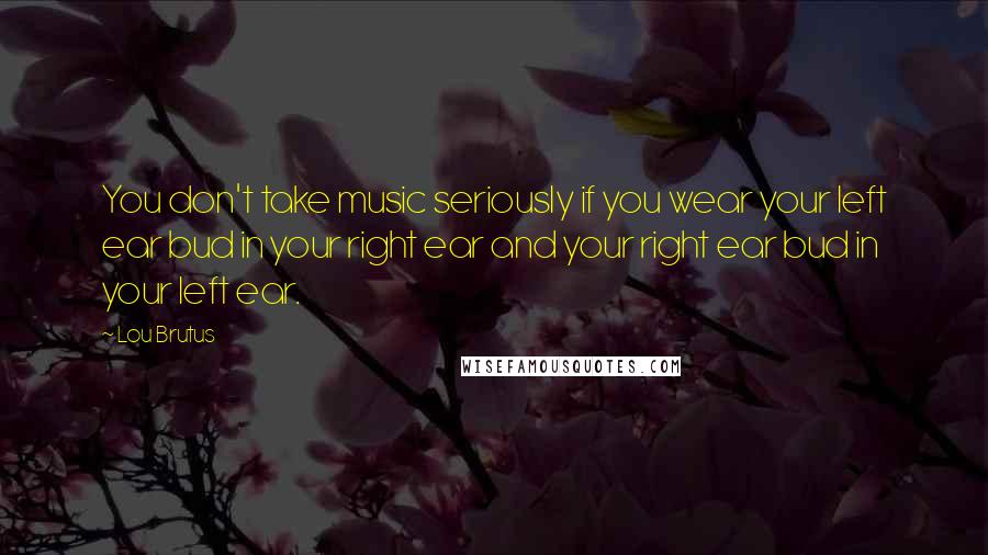 Lou Brutus Quotes: You don't take music seriously if you wear your left ear bud in your right ear and your right ear bud in your left ear.