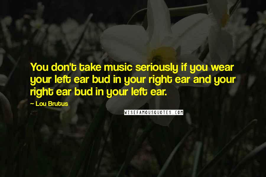 Lou Brutus Quotes: You don't take music seriously if you wear your left ear bud in your right ear and your right ear bud in your left ear.