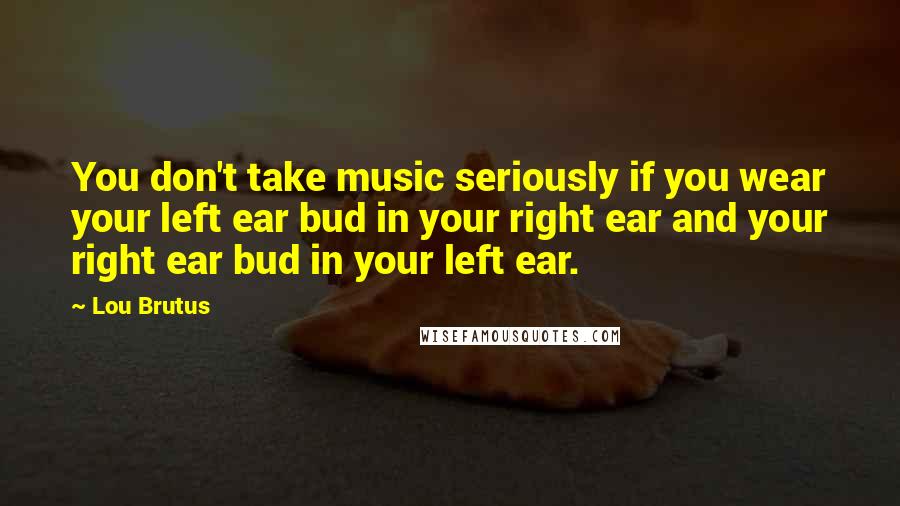 Lou Brutus Quotes: You don't take music seriously if you wear your left ear bud in your right ear and your right ear bud in your left ear.
