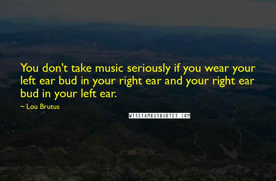 Lou Brutus Quotes: You don't take music seriously if you wear your left ear bud in your right ear and your right ear bud in your left ear.