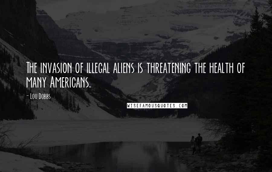 Lou Dobbs Quotes: The invasion of illegal aliens is threatening the health of many Americans.