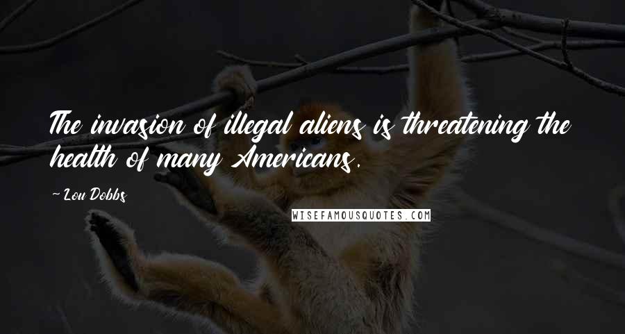 Lou Dobbs Quotes: The invasion of illegal aliens is threatening the health of many Americans.