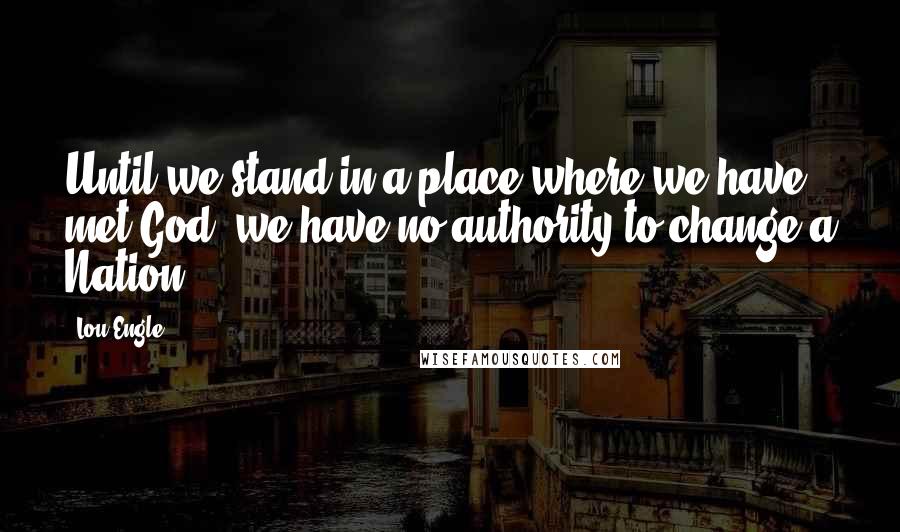 Lou Engle Quotes: Until we stand in a place where we have met God, we have no authority to change a Nation