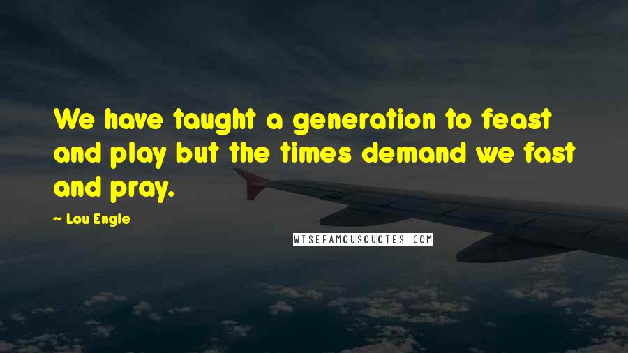 Lou Engle Quotes: We have taught a generation to feast and play but the times demand we fast and pray.