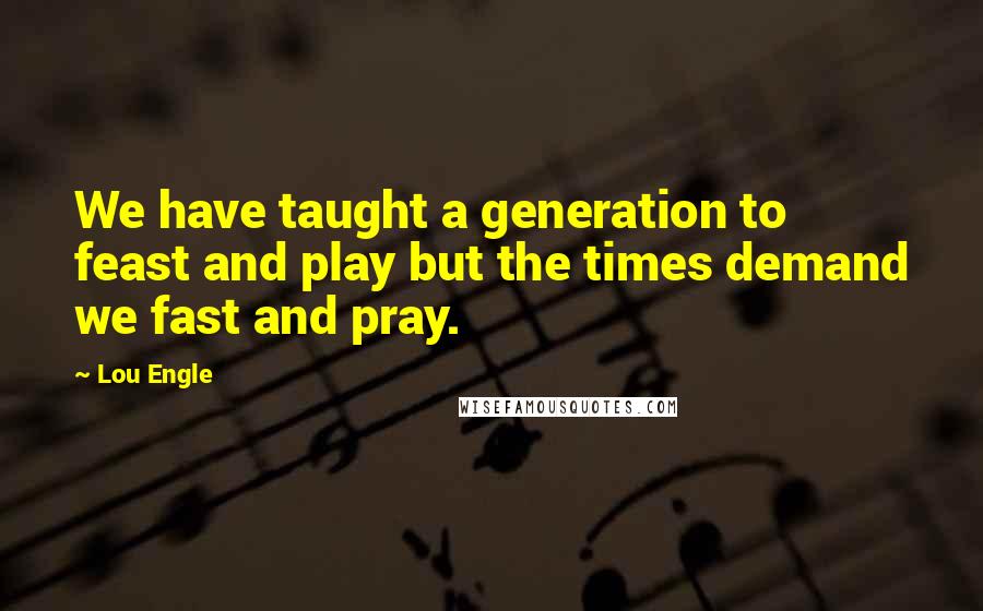 Lou Engle Quotes: We have taught a generation to feast and play but the times demand we fast and pray.