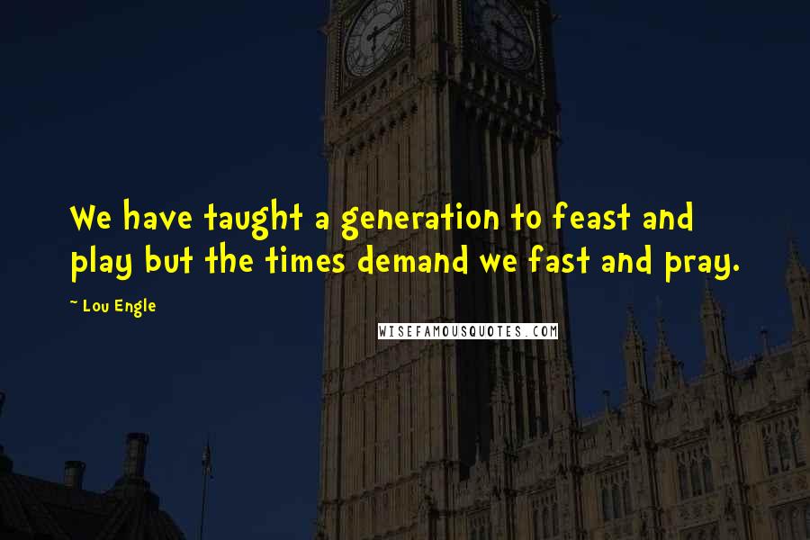 Lou Engle Quotes: We have taught a generation to feast and play but the times demand we fast and pray.